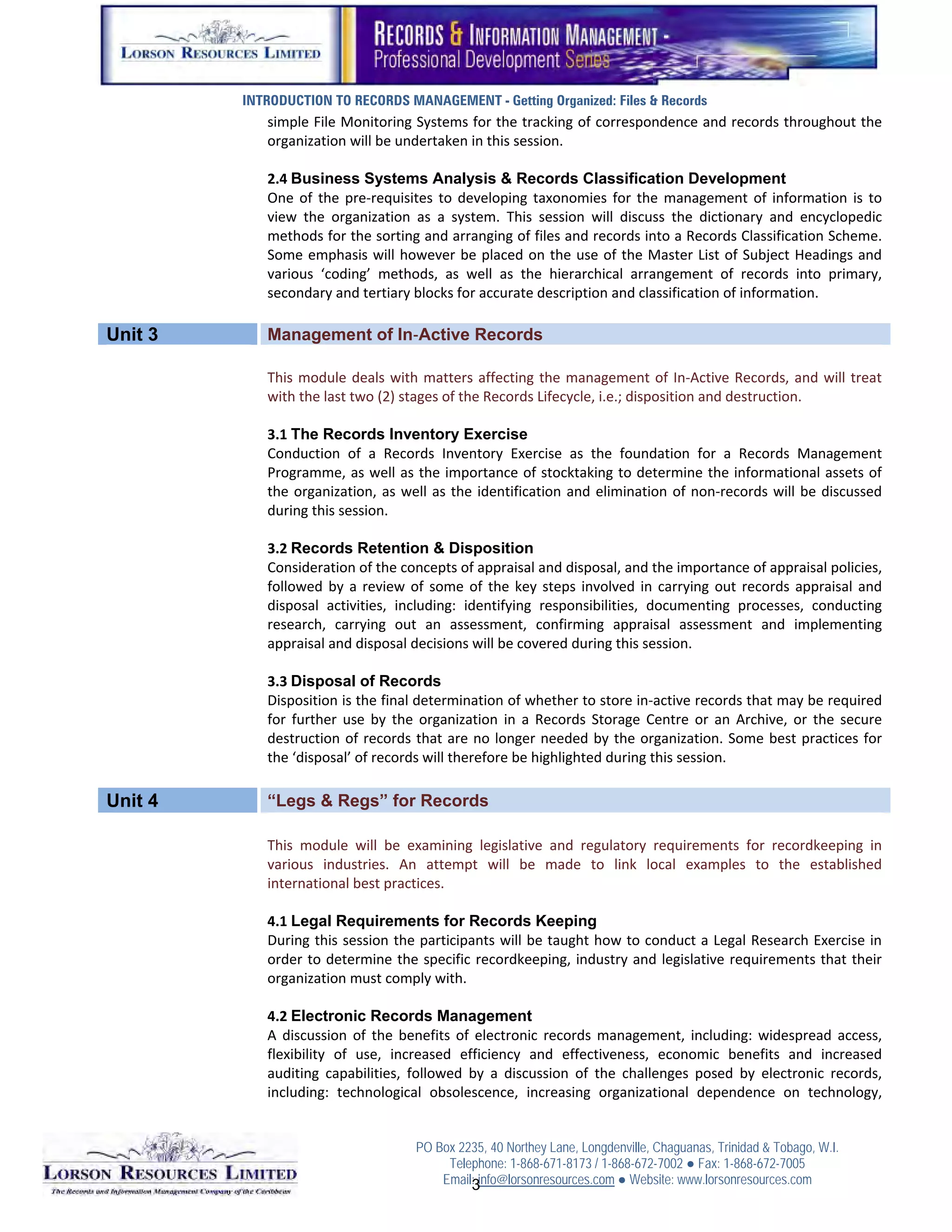 INTRODUCTION TO RECORDS MANAGEMENT - Getting Organized: Files & Records
            simple File Monitoring Systems for the tracking of correspondence and records throughout the 
            organization will be undertaken in this session. 
             
            2.4 Business Systems Analysis & Records Classification Development
            One  of  the  pre‐requisites  to  developing  taxonomies  for  the  management  of  information  is  to 
            view  the  organization  as  a  system.  This  session  will  discuss  the  dictionary  and  encyclopedic 
            methods for the sorting and arranging of files and records into a Records Classification Scheme. 
            Some  emphasis  will  however  be  placed  on the  use  of  the  Master  List  of  Subject  Headings  and 
            various  ‘coding’  methods,  as  well  as  the  hierarchical  arrangement  of  records  into  primary, 
            secondary and tertiary blocks for accurate description and classification of information. 

Unit 3      Management of In‐Active Records
             
            This  module  deals  with  matters  affecting  the  management  of  In‐Active  Records,  and  will  treat 
            with the last two (2) stages of the Records Lifecycle, i.e.; disposition and destruction. 
             
            3.1 The Records Inventory Exercise
            Conduction  of  a  Records  Inventory  Exercise  as  the  foundation  for  a  Records  Management 
            Programme, as well as the importance of stocktaking to determine the informational assets of 
            the  organization,  as  well  as  the  identification  and  elimination  of  non‐records  will  be  discussed 
            during this session. 
             
            3.2 Records Retention & Disposition
            Consideration of the concepts of appraisal and disposal, and the importance of appraisal policies, 
            followed  by  a  review  of  some  of  the  key  steps  involved  in  carrying  out  records  appraisal  and 
            disposal  activities,  including:  identifying  responsibilities,  documenting  processes,  conducting 
            research,  carrying  out  an  assessment,  confirming  appraisal  assessment  and  implementing 
            appraisal and disposal decisions will be covered during this session. 
             
            3.3 Disposal of Records
            Disposition is the final determination of whether to store in‐active records that may be required 
            for  further  use  by  the  organization  in  a  Records  Storage  Centre  or  an  Archive,  or  the  secure 
            destruction  of  records  that  are  no  longer  needed  by  the  organization.  Some  best  practices  for 
            the ‘disposal’ of records will therefore be highlighted during this session. 

Unit 4      “Legs & Regs” for Records
             
            This  module  will  be  examining  legislative  and  regulatory  requirements  for  recordkeeping  in 
            various  industries.  An  attempt  will  be  made  to  link  local  examples  to  the  established 
            international best practices. 
             
            4.1 Legal Requirements for Records Keeping
            During this session the participants will be taught how to conduct a Legal Research Exercise in 
            order  to determine  the  specific  recordkeeping,  industry and  legislative  requirements that  their 
            organization must comply with. 
             
            4.2 Electronic Records Management
            A  discussion  of  the  benefits  of  electronic  records  management,  including:  widespread  access, 
            flexibility  of  use,  increased  efficiency  and  effectiveness,  economic  benefits  and  increased 
            auditing  capabilities,  followed  by  a  discussion  of  the  challenges  posed  by  electronic  records, 
            including:  technological  obsolescence,  increasing  organizational  dependence  on  technology, 


                                      PO Box 2235, 40 Northey Lane, Longdenville, Chaguanas, Trinidad & Tobago, W.I.
                                           Telephone: 1-868-671-8173 / 1-868-672-7002 ● Fax: 1-868-672-7005
                                          Email: info@lorsonresources.com ● Website: www.lorsonresources.com
                                                                                                             2
                                               3
 