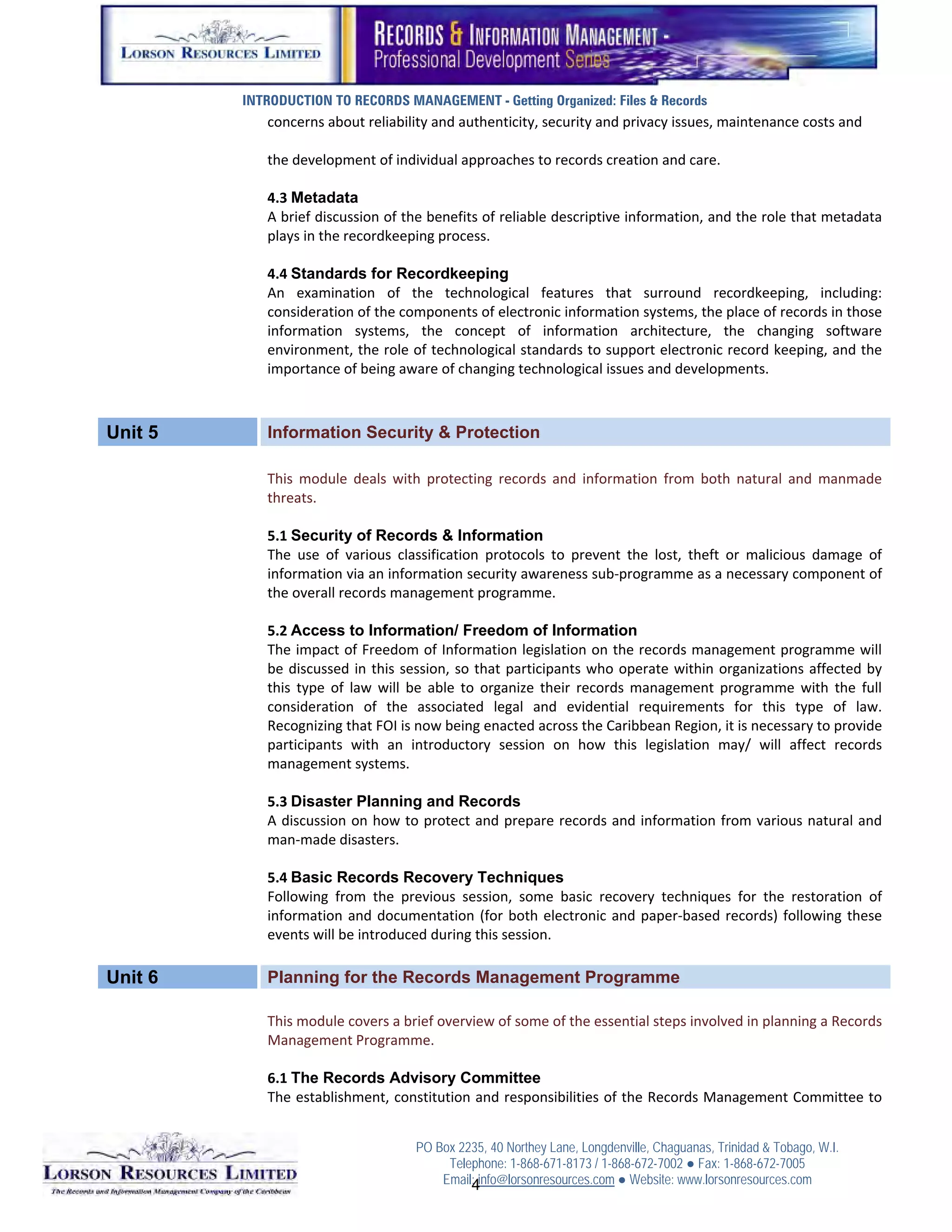 INTRODUCTION TO RECORDS MANAGEMENT - Getting Organized: Files & Records
            concerns about reliability and authenticity, security and privacy issues, maintenance costs and 
             
            the development of individual approaches to records creation and care. 
             
            4.3 Metadata
            A brief discussion of the benefits of reliable descriptive information, and the role that metadata 
            plays in the recordkeeping process. 
             
            4.4 Standards for Recordkeeping
            An  examination  of  the  technological  features  that  surround  recordkeeping,  including: 
            consideration of the components of electronic information systems, the place of records in those 
            information  systems,  the  concept  of  information  architecture,  the  changing  software 
            environment, the role of technological standards to support electronic record keeping, and the 
            importance of being aware of changing technological issues and developments. 



Unit 5      Information Security & Protection
             
            This  module  deals  with  protecting  records  and  information  from  both  natural  and  manmade 
            threats. 
             
            5.1 Security of Records & Information
            The  use  of  various  classification  protocols  to  prevent  the  lost,  theft  or  malicious  damage  of 
            information via an information security awareness sub‐programme as a necessary component of 
            the overall records management programme. 
             
            5.2 Access to Information/ Freedom of Information
            The impact of Freedom of Information legislation on the records management programme will 
            be  discussed  in  this  session,  so  that  participants  who  operate  within  organizations  affected  by 
            this  type  of  law  will  be  able  to  organize  their  records  management  programme  with  the  full 
            consideration  of  the  associated  legal  and  evidential  requirements  for  this  type  of  law. 
            Recognizing that FOI is now being enacted across the Caribbean Region, it is necessary to provide 
            participants  with  an  introductory  session  on  how  this  legislation  may/  will  affect  records 
            management systems. 
             
            5.3 Disaster Planning and Records
            A discussion on how to protect and prepare records and information from various natural and 
            man‐made disasters. 
             
            5.4 Basic Records Recovery Techniques
            Following  from  the  previous  session,  some  basic  recovery  techniques  for  the  restoration  of 
            information  and  documentation  (for  both  electronic  and  paper‐based  records)  following  these 
            events will be introduced during this session. 

Unit 6      Planning for the Records Management Programme 
             
            This module covers a brief overview of some of the essential steps involved in planning a Records 
            Management Programme. 
             
            6.1 The Records Advisory Committee
            The establishment, constitution and responsibilities of the Records Management Committee to 


                                      PO Box 2235, 40 Northey Lane, Longdenville, Chaguanas, Trinidad & Tobago, W.I.
                                           Telephone: 1-868-671-8173 / 1-868-672-7002 ● Fax: 1-868-672-7005
                                          Email: info@lorsonresources.com ● Website: www.lorsonresources.com
                                                                                                             3
                                               4
 