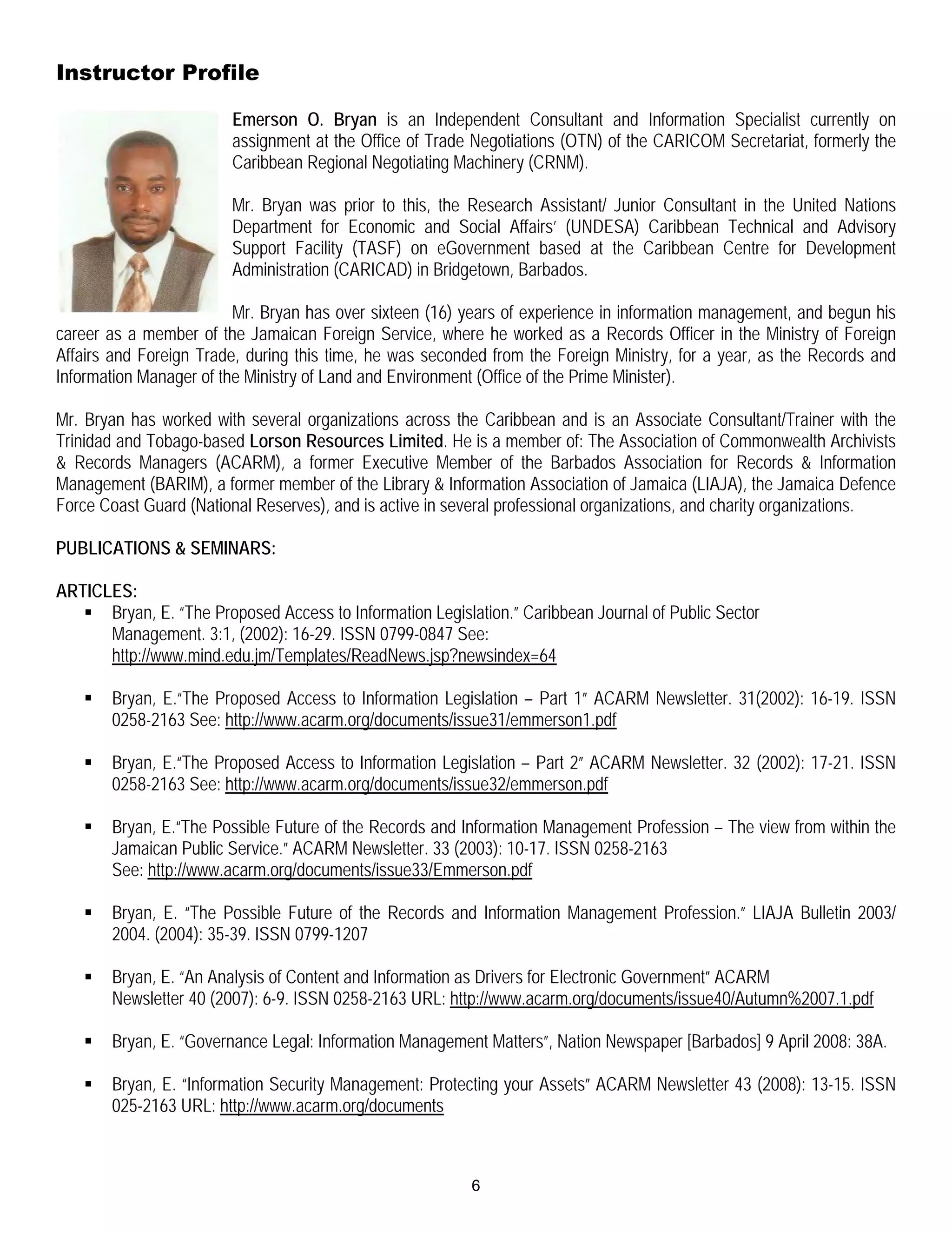 Instructor Profile

                        Emerson O. Bryan is an Independent Consultant and Information Specialist currently on
                        assignment at the Office of Trade Negotiations (OTN) of the CARICOM Secretariat, formerly the
                        Caribbean Regional Negotiating Machinery (CRNM).

                        Mr. Bryan was prior to this, the Research Assistant/ Junior Consultant in the United Nations
                        Department for Economic and Social Affairs’ (UNDESA) Caribbean Technical and Advisory
                        Support Facility (TASF) on eGovernment based at the Caribbean Centre for Development
                        Administration (CARICAD) in Bridgetown, Barbados.

                         Mr. Bryan has over sixteen (16) years of experience in information management, and begun his
career as a member of the Jamaican Foreign Service, where he worked as a Records Officer in the Ministry of Foreign
Affairs and Foreign Trade, during this time, he was seconded from the Foreign Ministry, for a year, as the Records and
Information Manager of the Ministry of Land and Environment (Office of the Prime Minister).

Mr. Bryan has worked with several organizations across the Caribbean and is an Associate Consultant/Trainer with the
Trinidad and Tobago-based Lorson Resources Limited. He is a member of: The Association of Commonwealth Archivists
& Records Managers (ACARM), a former Executive Member of the Barbados Association for Records & Information
Management (BARIM), a former member of the Library & Information Association of Jamaica (LIAJA), the Jamaica Defence
Force Coast Guard (National Reserves), and is active in several professional organizations, and charity organizations.

PUBLICATIONS & SEMINARS:

ARTICLES:
    Bryan, E. “The Proposed Access to Information Legislation.” Caribbean Journal of Public Sector
      Management. 3:1, (2002): 16-29. ISSN 0799-0847 See:
      http://www.mind.edu.jm/Templates/ReadNews.jsp?newsindex=64

      Bryan, E.“The Proposed Access to Information Legislation – Part 1” ACARM Newsletter. 31(2002): 16-19. ISSN
       0258-2163 See: http://www.acarm.org/documents/issue31/emmerson1.pdf

      Bryan, E.“The Proposed Access to Information Legislation – Part 2” ACARM Newsletter. 32 (2002): 17-21. ISSN
       0258-2163 See: http://www.acarm.org/documents/issue32/emmerson.pdf

      Bryan, E.“The Possible Future of the Records and Information Management Profession – The view from within the
       Jamaican Public Service.” ACARM Newsletter. 33 (2003): 10-17. ISSN 0258-2163
       See: http://www.acarm.org/documents/issue33/Emmerson.pdf

      Bryan, E. “The Possible Future of the Records and Information Management Profession.” LIAJA Bulletin 2003/
       2004. (2004): 35-39. ISSN 0799-1207

      Bryan, E. “An Analysis of Content and Information as Drivers for Electronic Government” ACARM
       Newsletter 40 (2007): 6-9. ISSN 0258-2163 URL: http://www.acarm.org/documents/issue40/Autumn%2007.1.pdf

      Bryan, E. “Governance Legal: Information Management Matters”, Nation Newspaper [Barbados] 9 April 2008: 38A.

      Bryan, E. “Information Security Management: Protecting your Assets” ACARM Newsletter 43 (2008): 13-15. ISSN
       025-2163 URL: http://www.acarm.org/documents



                                                          6
 