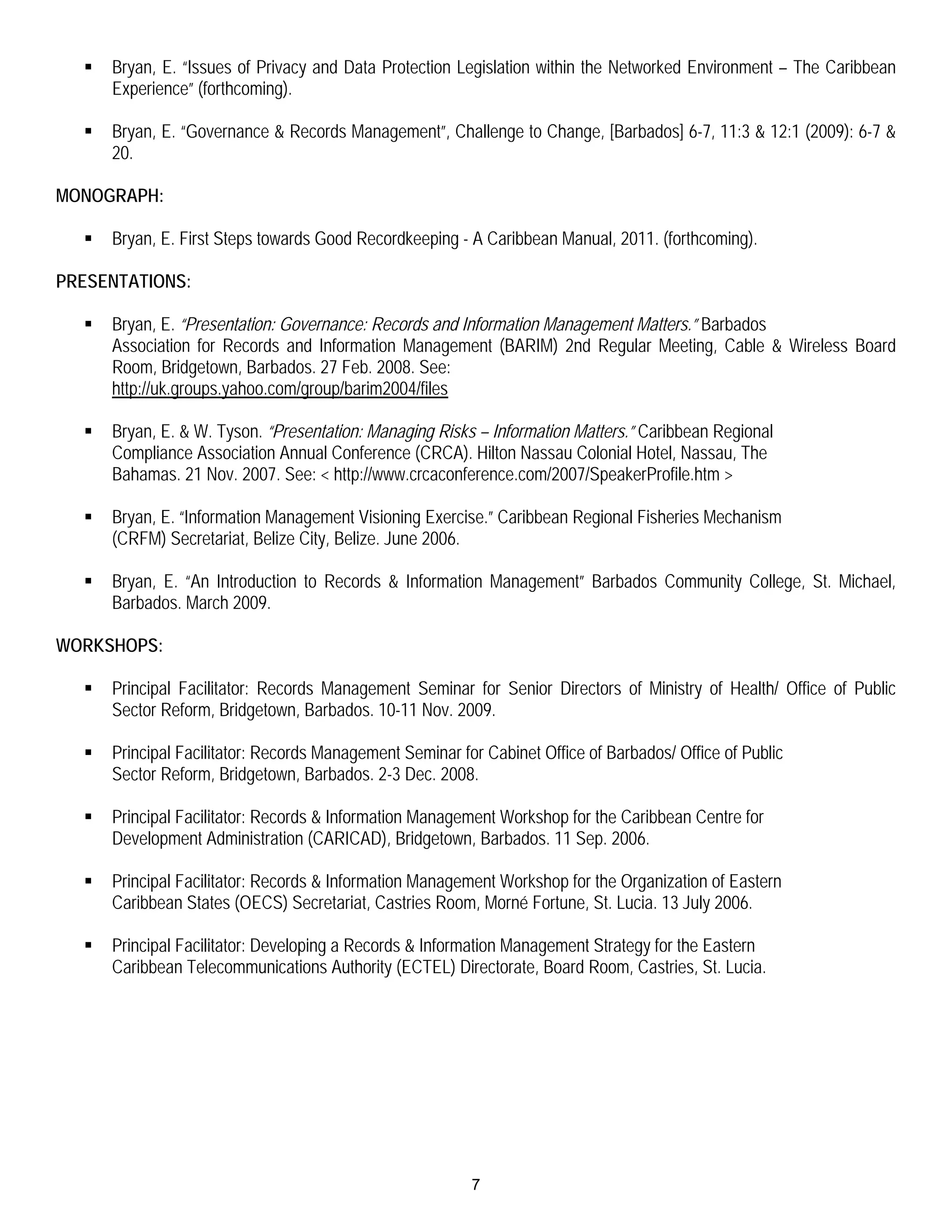    Bryan, E. “Issues of Privacy and Data Protection Legislation within the Networked Environment – The Caribbean
      Experience” (forthcoming).

     Bryan, E. “Governance & Records Management”, Challenge to Change, [Barbados] 6-7, 11:3 & 12:1 (2009): 6-7 &
      20.

MONOGRAPH:

     Bryan, E. First Steps towards Good Recordkeeping - A Caribbean Manual, 2011. (forthcoming).

PRESENTATIONS:

     Bryan, E. “Presentation: Governance: Records and Information Management Matters.” Barbados
      Association for Records and Information Management (BARIM) 2nd Regular Meeting, Cable & Wireless Board
      Room, Bridgetown, Barbados. 27 Feb. 2008. See:
      http://uk.groups.yahoo.com/group/barim2004/files

     Bryan, E. & W. Tyson. “Presentation: Managing Risks – Information Matters.” Caribbean Regional
      Compliance Association Annual Conference (CRCA). Hilton Nassau Colonial Hotel, Nassau, The
      Bahamas. 21 Nov. 2007. See: < http://www.crcaconference.com/2007/SpeakerProfile.htm >

     Bryan, E. “Information Management Visioning Exercise.” Caribbean Regional Fisheries Mechanism
      (CRFM) Secretariat, Belize City, Belize. June 2006.

     Bryan, E. “An Introduction to Records & Information Management” Barbados Community College, St. Michael,
      Barbados. March 2009.

WORKSHOPS:

     Principal Facilitator: Records Management Seminar for Senior Directors of Ministry of Health/ Office of Public
      Sector Reform, Bridgetown, Barbados. 10-11 Nov. 2009.

     Principal Facilitator: Records Management Seminar for Cabinet Office of Barbados/ Office of Public
      Sector Reform, Bridgetown, Barbados. 2-3 Dec. 2008.

     Principal Facilitator: Records & Information Management Workshop for the Caribbean Centre for
      Development Administration (CARICAD), Bridgetown, Barbados. 11 Sep. 2006.

     Principal Facilitator: Records & Information Management Workshop for the Organization of Eastern
      Caribbean States (OECS) Secretariat, Castries Room, Morné Fortune, St. Lucia. 13 July 2006.

     Principal Facilitator: Developing a Records & Information Management Strategy for the Eastern
      Caribbean Telecommunications Authority (ECTEL) Directorate, Board Room, Castries, St. Lucia.




                                                          7
 