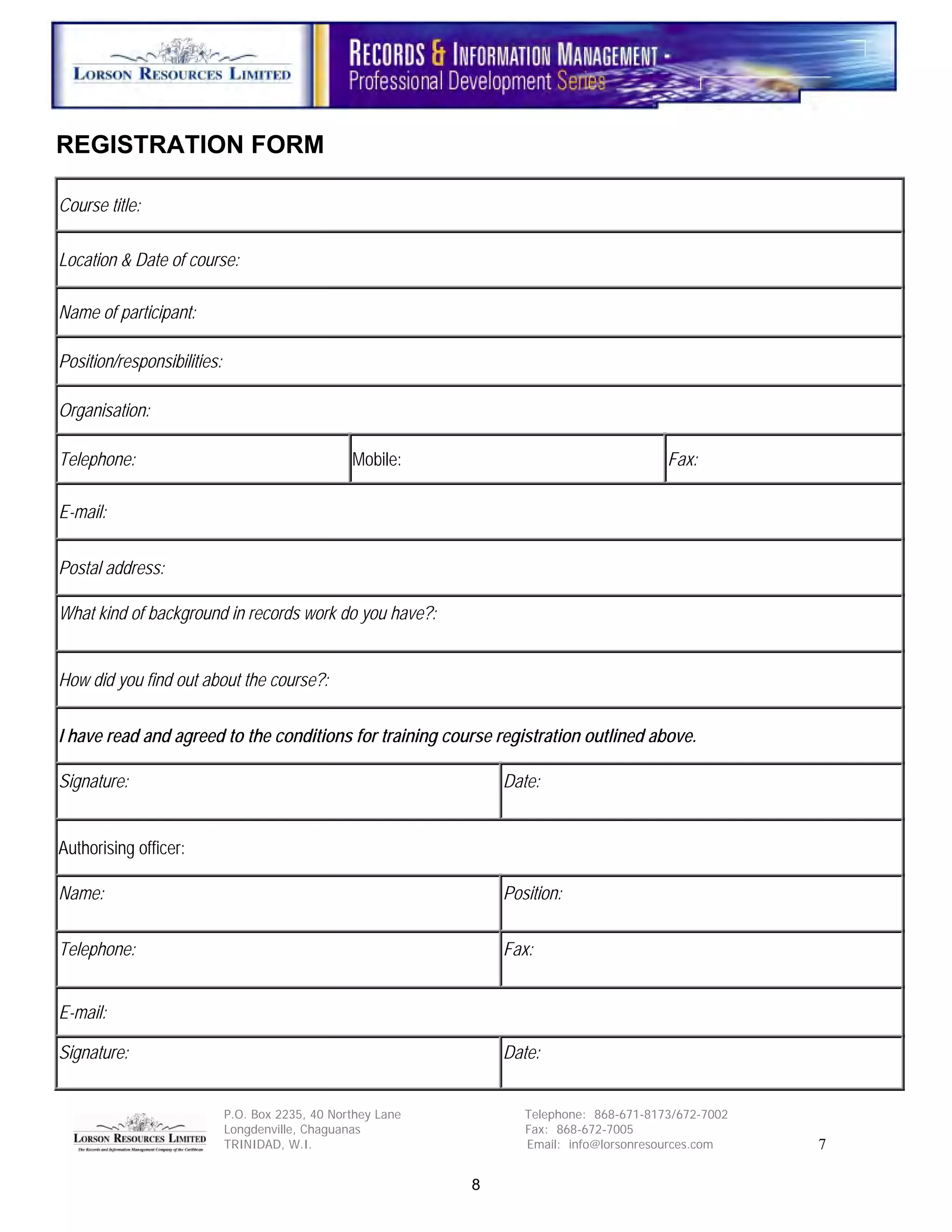 REGISTRATION FORM

Course title:

Location & Date of course:

Name of participant:

Position/responsibilities:

Organisation:

Telephone:                                        Mobile:                                  Fax:

E-mail:


Postal address:

What kind of background in records work do you have?:


How did you find out about the course?:


I have read and agreed to the conditions for training course registration outlined above.

Signature:                                                        Date:


Authorising officer:

Name:                                                             Position:


Telephone:                                                        Fax:


E-mail:

Signature:                                                        Date:


                             P.O. Box 2235, 40 Northey Lane          Telephone: 868-671-8173/672-7002
                             Longdenville, Chaguanas                 Fax: 868-672-7005
                             TRINIDAD, W.I.                          Email: info@lorsonresources.com    7

                                                              8
 