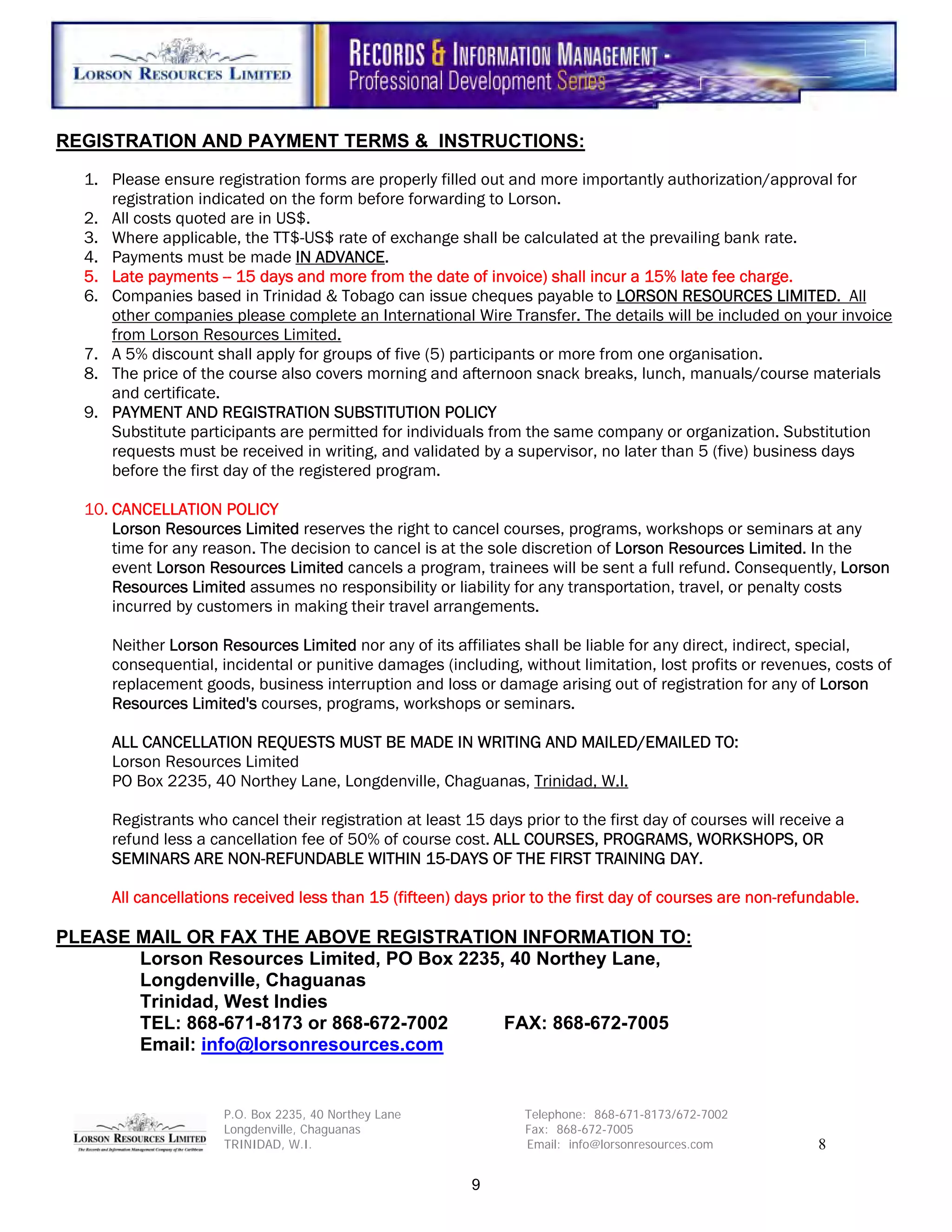 REGISTRATION AND PAYMENT TERMS & INSTRUCTIONS:

  1. Please ensure registration forms are properly filled out and more importantly authorization/approval for
     registration indicated on the form before forwarding to Lorson.
  2. All costs quoted are in US$.
  3. Where applicable, the TT$-US$ rate of exchange shall be calculated at the prevailing bank rate.
  4. Payments must be made IN ADVANCE.
  5. Late payments -- 15 days and more from the date of invoice) shall incur a 15% late fee charge.
  6. Companies based in Trinidad & Tobago can issue cheques payable to LORSON RESOURCES LIMITED. All
     other companies please complete an International Wire Transfer. The details will be included on your invoice
     from Lorson Resources Limited.
  7. A 5% discount shall apply for groups of five (5) participants or more from one organisation.
  8. The price of the course also covers morning and afternoon snack breaks, lunch, manuals/course materials
     and certificate.
  9. PAYMENT AND REGISTRATION SUBSTITUTION POLICY
     Substitute participants are permitted for individuals from the same company or organization. Substitution
     requests must be received in writing, and validated by a supervisor, no later than 5 (five) business days
     before the first day of the registered program.

  10. CANCELLATION POLICY
      Lorson Resources Limited reserves the right to cancel courses, programs, workshops or seminars at any
      time for any reason. The decision to cancel is at the sole discretion of Lorson Resources Limited. In the
      event Lorson Resources Limited cancels a program, trainees will be sent a full refund. Consequently, Lorson
      Resources Limited assumes no responsibility or liability for any transportation, travel, or penalty costs
      incurred by customers in making their travel arrangements.

     Neither Lorson Resources Limited nor any of its affiliates shall be liable for any direct, indirect, special,
     consequential, incidental or punitive damages (including, without limitation, lost profits or revenues, costs of
     replacement goods, business interruption and loss or damage arising out of registration for any of Lorson
     Resources Limited's courses, programs, workshops or seminars.

     ALL CANCELLATION REQUESTS MUST BE MADE IN WRITING AND MAILED/EMAILED TO:
     Lorson Resources Limited
     PO Box 2235, 40 Northey Lane, Longdenville, Chaguanas, Trinidad, W.I.

     Registrants who cancel their registration at least 15 days prior to the first day of courses will receive a
     refund less a cancellation fee of 50% of course cost. ALL COURSES, PROGRAMS, WORKSHOPS, OR
     SEMINARS ARE NON-REFUNDABLE WITHIN 15-DAYS OF THE FIRST TRAINING DAY.

     All cancellations received less than 15 (fifteen) days prior to the first day of courses are non-refundable.

PLEASE MAIL OR FAX THE ABOVE REGISTRATION INFORMATION TO:
       Lorson Resources Limited, PO Box 2235, 40 Northey Lane,
       Longdenville, Chaguanas
       Trinidad, West Indies
       TEL: 868-671-8173 or 868-672-7002     FAX: 868-672-7005
       Email: info@lorsonresources.com


                     P.O. Box 2235, 40 Northey Lane              Telephone: 868-671-8173/672-7002
                     Longdenville, Chaguanas                     Fax: 868-672-7005
                     TRINIDAD, W.I.                              Email: info@lorsonresources.com            8

                                                         9
 