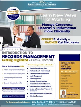 LORSON RESOURCES LIMITED
                                                          The Records and Information Management Company of the Caribbean



             2-DAY
           TRAINING
            COURSES
              For Governm
                and Private
                           e     nt
                                                                                     Learn New Ways
                 Enterprise
                                                                                        of Working
                                                                                   Manage Corporate
                                                                                 Records & Information
                                                                                    more Efficiently

                                                                                        OPTIMIZE Productivity +
                                                                                          MAXIMIZE Cost Effectiveness

    C O U R S E

INTRODUCTION TO
RECORDS MANAGEMENT
Getting Organized – Files & Records
                                                                                                                               Normandie Hotel
                                                      Primary study modules will include:                                      St. Ann’s
Enroll for this 2-day program - LEARN:                                                                                         Port of Spain
                                                      +      Creating Records and Files                                        TRINIDAD
R I ndustry best practice methodologies
                                                      +      The Records Life Cycle Concept
                                                                                                                               Who Should Attend:
R How to develop efficient RM Systems                 +      Correspondence Management                                         Information Management Professionals
                                                                                                                               Chief Information Officers
                                                      +      Email Management                                                  Legal Staff, Regulatory Staff
R Fundamental legal & compliance
                                                      +      File Management                                                   IT/Technical Staff
   issues                                                                                                                      Records Managers
                                                      +      Business Systems Analysis                                         Business Managers
R corporate Professionalism in RM                     +      Records Classification Schemes                                    Consultants, Service Providers
                                                                                                                               Implementation Teams
                                                      +      Security Classification of Records                                Information Architects, Archivists
 Get Industry Leading Training                                                                                                 Administrative Staff
 from Lorson Resources Limited
                                                      +      Access to Information / Freedom of
 The Company With Over 12 years Industry Experience
                                                             Information
                                                                                                                                               Course Instructor
                                                      +      Disaster Planning and Vital Records
                                                                                                                                               Emerson O. Bryan
website: www.lorsonresources.com                      +      Retention Schedules                                                               Consultant & Information Specialist
                                                                                                                                               Bridgetown, BARBADOS




        For Registration Details Contact: TEL:1.868.671.8173                                                                / 1.868.672.7002
                                                                   Fax: 1-868-672-7005 Email: info@lorsonresources.com
 