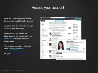 Recruiter Lite is a separate account
from your personal LinkedIn account.
Access it from the link in the top right-
corner of your homepage.
After conducting a search on
LinkedIn.com, you can transfer into
Recruiter Lite from your search
results page.
You can also jump into in Recruiter
when viewing a profile
Or, go to linkedin.com/cap
Access your account
©2014 LinkedIn Corporation. All Rights Reserved. ￼
 