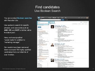 You can conduct Boolean searches
with Recruiter Lite.
Use quotes to search for specific
phrases, and use words such as
AND, OR, and NOT to further refine
the talent pool.
Here, we have specified
“social media” in addition to
“marketing manager”.
Our results have been narrowed
down to around 700 highly qualified
candidates from our initial list of
over 4 million.
Find candidates
Use Boolean Search
©2014 LinkedIn Corporation. All Rights Reserved. ￼
 