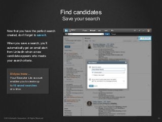 Now that you have the perfect search
created, don’t forget to save it.
When you save a search, you’ll
automatically get an email alert
from LinkedIn when a new
candidate appears who meets
your search criteria.
©2014 LinkedIn Corporation. All Rights Reserved. ￼
Find candidates
Save your search
Did you know…
Your Recruiter Lite account
enables you to create up
to 10 saved searches
at a time.
 