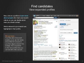 ©2014 LinkedIn Corporation. All Rights Reserved.
Now, click on a profile to learn more
about people who meet your search
criteria, so you can decide which
ones you should contact.
Words relevant to your search are
highlighted in their profile.
￼
Find candidates
View expanded profiles
Did you know…
Your Recruiter Lite account
enables you to see full names
and profiles for everyone in
your third degree network? On
average, this is equivalent
to 35x more profiles than you
can see with a free account.
 