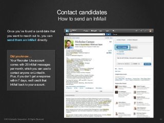 ©2014 LinkedIn Corporation. All Rights Reserved.
Once you’ve found a candidate that
you want to reach out to, you can
send them an InMail directly.
￼
Did you know…
Your Recruiter Lite account
comes with 25 InMail messages
per month, which you can use to
contact anyone on LinkedIn.
Plus, if you don’t get a response
within 7 days, we’ll credit that
InMail back to your account.
Contact candidates
How to send an InMail
 