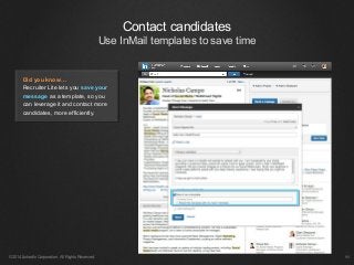 Contact candidates
Use InMail templates to save time
©2014 LinkedIn Corporation. All Rights Reserved. ￼
Did you know…
Recruiter Lite lets you save your
message as a template, so you
can leverage it and contact more
candidates, more efficiently.
 