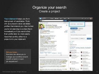 ©2014 LinkedIn Corporation. All Rights Reserved. ￼
Your clipboard keeps you from
losing track of candidates. Think
of it as a place to store candidate
profiles that interest you. Use it when
you’re not planning to contact them
immediately or if you want to find
their profile later on, more easily.
Save their profile, either to a
project or to your clipboard.
Did you know…
Recruiter Lite allows you to
manage your workflow around
specific projects or open
job requisitions?
Organize your search
Create a project
 