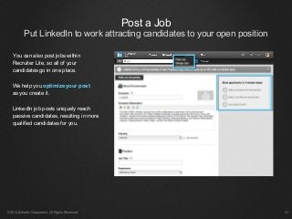Post a Job
Put LinkedIn to work attracting candidates to your open position
©2014 LinkedIn Corporation. All Rights Reserved. ￼
You can also post jobs within
Recruiter Lite, so all of your
candidates go in one place.
We help you optimize your post
as you create it.
LinkedIn job posts uniquely reach
passive candidates, resulting in more
qualified candidates for you.
 
