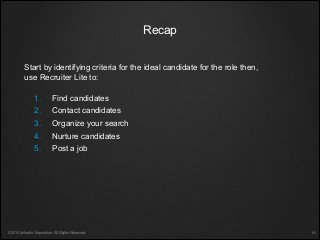1. Find candidates
2. Contact candidates
3. Organize your search
4. Nurture candidates
5. Post a job
Start by identifying criteria for the ideal candidate for the role then,
use Recruiter Lite to:
©2014 LinkedIn Corporation. All Rights Reserved.
Recap
￼
 