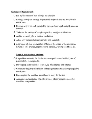 Features ofRecruitment:
 It is a process rather than a single act or event.
 Linking activity as it brings together the employer and the prospective
employees.
 Positive activity to seek out eligible persons from which suitable ones are
selected.
 To locate the sources of people required to meet job requirements.
 Ability to match jobs to suitable candidates.
 A two way process between recruiter and recruited.
 A complex job that involves lots of factors like image of the company,
nature of jobs offered, organizationalpolicies, working conditions etc.
Steps in Recruitment Process:
 Requisitions contains the details about the positions to be filled, no. of
persons to be recruited, etc.
 Developing and location of sources, i.e both internal and external.
 Communicating the information of the organization to acquire prospective
employees.
 Encouraging the identified candidates to apply for the job.
 Analyzing and evaluating the effectiveness of recruitment process by
candidate progression.
 