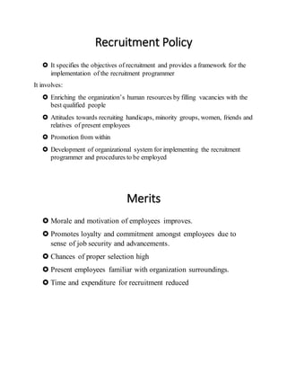 Recruitment Policy
 It specifies the objectives of recruitment and provides a framework for the
implementation of the recruitment programmer
It involves:
 Enriching the organization’s human resources by filling vacancies with the
best qualified people
 Attitudes towards recruiting handicaps, minority groups, women, friends and
relatives of present employees
 Promotion from within
 Development of organizational system for implementing the recruitment
programmer and procedures to be employed
Merits
 Morale and motivation of employees improves.
 Promotes loyalty and commitment amongst employees due to
sense of job security and advancements.
 Chances of proper selection high
 Present employees familiar with organization surroundings.
 Time and expenditure for recruitment reduced
 