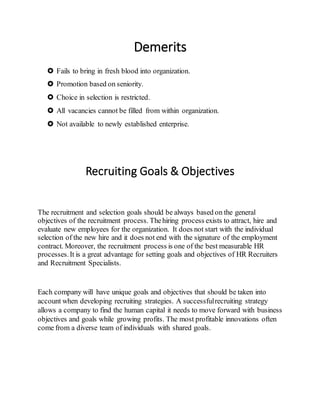 Demerits
 Fails to bring in fresh blood into organization.
 Promotion based on seniority.
 Choice in selection is restricted.
 All vacancies cannot be filled from within organization.
 Not available to newly established enterprise.
Recruiting Goals & Objectives
The recruitment and selection goals should be always based on the general
objectives of the recruitment process. Thehiring process exists to attract, hire and
evaluate new employees for the organization. It does not start with the individual
selection of the new hire and it does not end with the signature of the employment
contract. Moreover, the recruitment process is one of the best measurable HR
processes.It is a great advantage for setting goals and objectives of HR Recruiters
and Recruitment Specialists.
Each company will have unique goals and objectives that should be taken into
account when developing recruiting strategies. A successfulrecruiting strategy
allows a company to find the human capital it needs to move forward with business
objectives and goals while growing profits. The most profitable innovations often
come from a diverse team of individuals with shared goals.
 