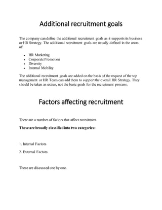 Additional recruitment goals
The company can define the additional recruitment goals as it supports its business
or HR Strategy. The additional recruitment goals are usually defined in the areas
of:
 HR Marketing
 CorporatePromotion
 Diversity
 Internal Mobility
The additional recruitment goals are added on the basis of the request of the top
management or HR Team can add them to supportthe overall HR Strategy. They
should be taken as extras, not the basic goals for the recruitment process.
Factors affecting recruitment
There are a number of factors that affect recruitment.
These are broadly classifiedinto two categories:
1. Internal Factors
2. External Factors
These are discussed one by one.
 