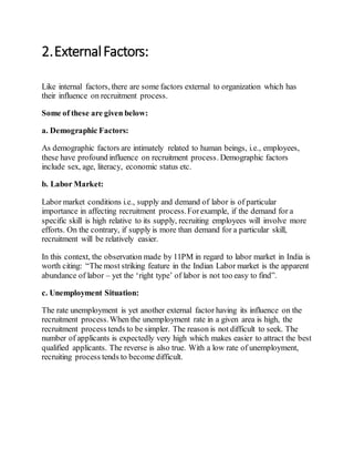 2.ExternalFactors:
Like internal factors, there are some factors external to organization which has
their influence on recruitment process.
Some of these are given below:
a. Demographic Factors:
As demographic factors are intimately related to human beings, i.e., employees,
these have profound influence on recruitment process. Demographic factors
include sex, age, literacy, economic status etc.
b. Labor Market:
Labor market conditions i.e., supply and demand of labor is of particular
importance in affecting recruitment process.Forexample, if the demand for a
specific skill is high relative to its supply, recruiting employees will involve more
efforts. On the contrary, if supply is more than demand for a particular skill,
recruitment will be relatively easier.
In this context, the observation made by 11PM in regard to labor market in India is
worth citing: “The most striking feature in the Indian Labor market is the apparent
abundance of labor – yet the ‘right type’ of labor is not too easy to find”.
c. Unemployment Situation:
The rate unemployment is yet another external factor having its influence on the
recruitment process.When the unemployment rate in a given area is high, the
recruitment process tends to be simpler. The reason is not difficult to seek. The
number of applicants is expectedly very high which makes easier to attract the best
qualified applicants. The reverse is also true. With a low rate of unemployment,
recruiting process tends to become difficult.
 