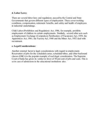 d. Labor Laws:
There are several labor laws and regulations passed by the Central and State
Governments that govern different types of employment. These cover working
conditions, compensation, retirement benefits, and safety and health of employees
in industrial undertakings.
Child Labor (Prohibition and Regulation) Act, 1986, for example, prohibits
employment of children in certain employments. Similarly, several other acts such
as Employment Exchange (Compulsory Notification of Vacancies) Act, 1959, the
Apprentices Act, 1961; die Factory Act, 1948 and the Mines Act, 1952 deal with
recruitment.
e. LegalConsiderations:
Another external factor is legal considerations with regard to employment.
Reservation of jobs for the scheduled castes, scheduled tribes, and other backward
classes (OBCs)is the popular example of such legal consideration. The Supreme
Court of India has given its verdict in favor of 50 per cent of jobs and seats. This is
so in case of admissions in the educational institutions also.
 