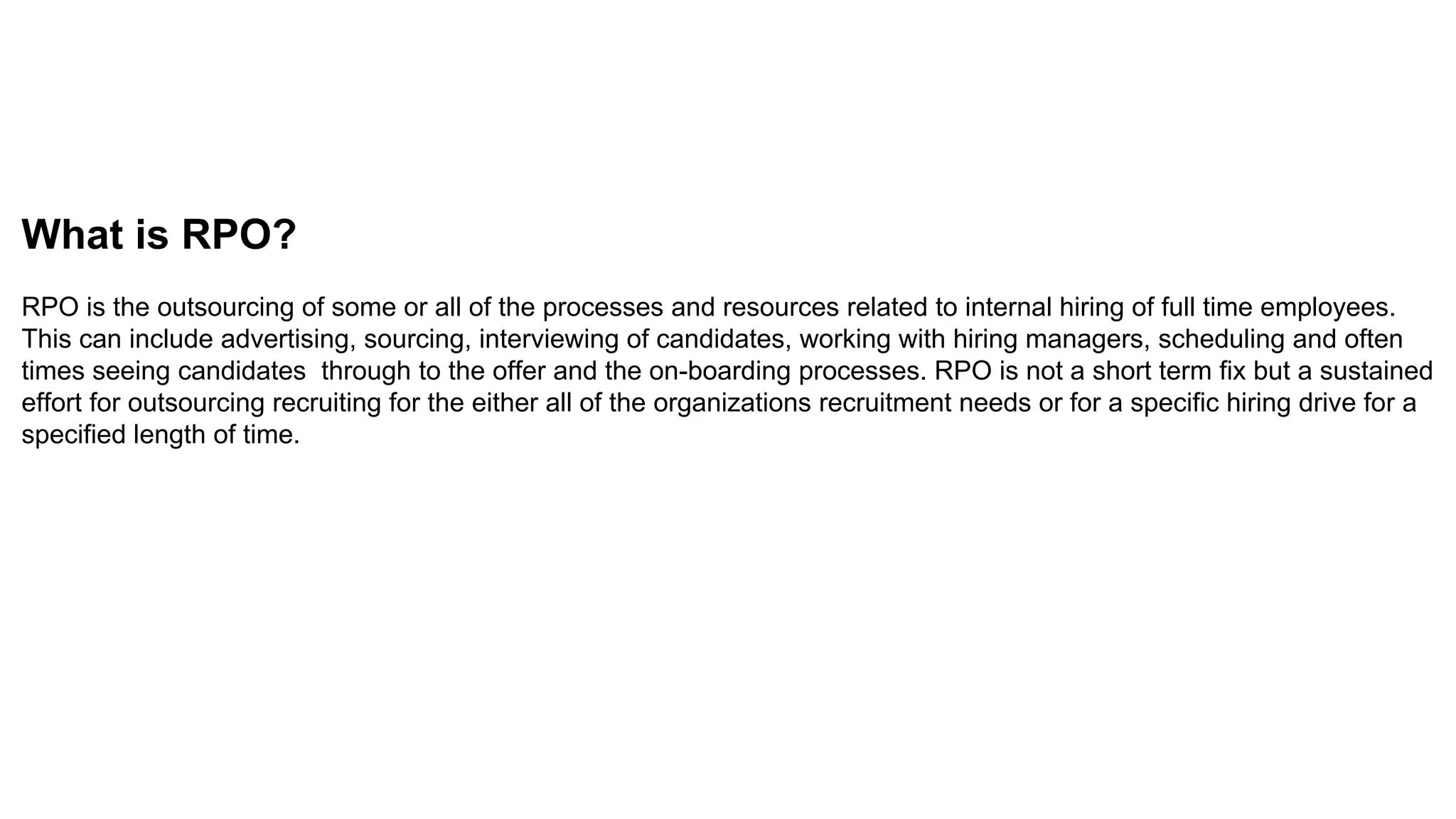 What is RPO?
RPO is the outsourcing of some or all of the processes and resources related to internal hiring of full time employees.
This can include advertising, sourcing, interviewing of candidates, working with hiring managers, scheduling and often
times seeing candidates through to the offer and the on-boarding processes. RPO is not a short term fix but a sustained
effort for outsourcing recruiting for the either all of the organizations recruitment needs or for a specific hiring drive for a
specified length of time.
 