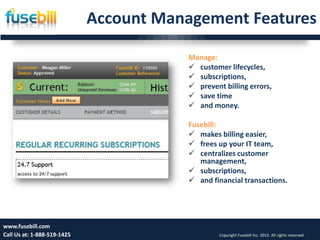 Account Management Features

                                        Manage:
                                         customer lifecycles,
                                         subscriptions,
                                         prevent billing errors,
                                         save time
                                         and money.

                                        Fusebill:
                                         makes billing easier,
                                         frees up your IT team,
                                         centralizes customer
                                           management,
                                         subscriptions,
                                         and financial transactions.




www.fusebill.com 25, 2013
      Friday, January                                                                        11
Call Us at: 1-888-519-1425                       Copyright Fusebill Inc. 2012. All rights reserved
 