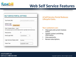Web Self Service Features

                                    A Self-Service Portal Reduces
                                    Lifecycle Costs.



                                    Your customers can:
                                    •   View past and current invoices
                                        online.
                                    •   Update contact and billing
                                        information.
                                    •   View payments.
                                    •   Renew subscriptions.




www.fusebill.com 25, 2013
      Friday, January                                                                        12
Call Us at: 1-888-519-1425                       Copyright Fusebill Inc. 2012. All rights reserved
 