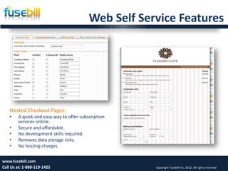 Web Self Service Features




   Hosted Checkout Pages:
   •    A quick and easy way to offer subscription
        services online.
   •    Secure and affordable.
   •    No development skills required.
   •    Removes data storage risks.
   •    No hosting charges.

www.fusebill.com 25, 2013
      Friday, January                                                                             13
Call Us at: 1-888-519-1425                            Copyright Fusebill Inc. 2012. All rights reserved
 
