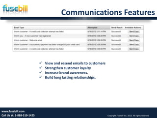 Communications Features




                                View and resend emails to customers
                                Strengthen customer loyalty
                                Increase brand awareness.
                                Build long lasting relationships.




www.fusebill.com 25, 2013
      Friday, January                                                                                              14
Call Us at: 1-888-519-1425                                             Copyright Fusebill Inc. 2012. All rights reserved
 