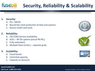 Security, Reliability & Scalability

1.    Security:
      A. PCI , SAS70
      B. Round-the-clock protection of data and systems.
      C. Secure credit card vault.

2.    Reliability:
      A.   24/7/365 Service availability.
      B.   SLA’s – 99.5% uptime (actual 99.9%.)
      C.   Fully redundant.
      D.   Multiple Data Centers – separate grids.

3.    Scalability:
      A. Cloud based.
      B. Unlimited capacity.
      C. Capacity on demand.

www.fusebill.com                                                                                       16
Call Us at: 1-888-519-1425                                 Copyright Fusebill Inc. 2012. All rights reserved
 