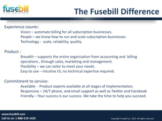The Fusebill Difference
  Experience counts:
              Vision – automate billing for all subscription businesses.
              People – we know how to run and scale subscription businesses.
              Technology - scale, reliability, quality.

  Product :
              Breadth – supports the entire organization from accounting and billing
              operations , through sales, marketing and management.
              Flexibility – we can tailor to meet your needs.
              Easy to use – Intuitive UI, no technical expertise required.

  Commitment to service:
              Available - Product experts available at all stages of implementation.
              Responsive – 24/7 phone, and email support as well as Twitter and Facebook
              Friendly – Your success is our success. We take the time to help you succeed.



www.fusebill.com                                                                                                 19
Call Us at: 1-888-519-1425                                           Copyright Fusebill Inc. 2012. All rights reserved
 