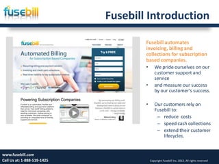 Fusebill Introduction

                                     Fusebill automates
                                     invoicing, billing and
                                     collections for subscription
                                     based companies.
                                     •      We pride ourselves on our
                                            customer support and
                                            service
                                     •      and measure our success
                                            by our customer’s success.

                                     •      Our customers rely on
                                            Fusebill to:
                                             – reduce costs
                                             – speed cash collections
                                             – extend their customer
                                                lifecycles.


www.fusebill.com 25, 2013
      Friday, January                                                                 3
Call Us at: 1-888-519-1425               Copyright Fusebill Inc. 2012. All rights reserved
 