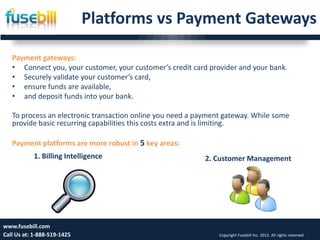 Platforms vs Payment Gateways

   Payment gateways:
   • Connect you, your customer, your customer’s credit card provider and your bank.
   • Securely validate your customer’s card,
   • ensure funds are available,
   • and deposit funds into your bank.

   To process an electronic transaction online you need a payment gateway. While some
   provide basic recurring capabilities this costs extra and is limiting.

   Payment platforms are more robust in 5 key areas:
           1. Billing Intelligence                          2. Customer Management




www.fusebill.com 25, 2013
      Friday, January                                                                                        6
Call Us at: 1-888-519-1425                                      Copyright Fusebill Inc. 2012. All rights reserved
 