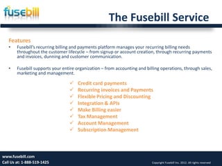 The Fusebill Service
   Features
   •    Fusebill’s recurring billing and payments platform manages your recurring billing needs
        throughout the customer lifecycle – from signup or account creation, through recurring payments
        and invoices, dunning and customer communication.

   •    Fusebill supports your entire organization – from accounting and billing operations, through sales,
        marketing and management.

                                     Credit card payments
                                     Recurring invoices and Payments
                                     Flexible Pricing and Discounting
                                     Integration & APIs
                                     Make Billing easier
                                     Tax Management
                                     Account Management
                                     Subscription Management



www.fusebill.com 25, 2013
      Friday, January                                                                                                    8
Call Us at: 1-888-519-1425                                                  Copyright Fusebill Inc. 2012. All rights reserved
 