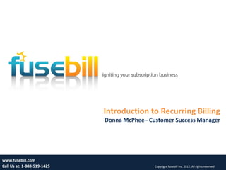 Introduction to Recurring Billing
                             Donna McPhee– Customer Success Manager




www.fusebill.com                                                                          1
Call Us at: 1-888-519-1425                   Copyright Fusebill Inc. 2012. All rights reserved
 