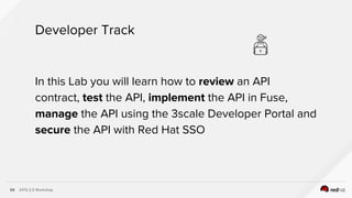 APIS 2.0 Workshop59
In this Lab you will learn how to review an API
contract, test the API, implement the API in Fuse,
manage the API using the 3scale Developer Portal and
secure the API with Red Hat SSO
Developer Track
 