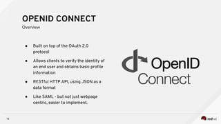 ● Built on top of the OAuth 2.0
protocol
● Allows clients to verify the identity of
an end user and obtains basic profile
information
● RESTful HTTP API, using JSON as a
data format
● Like SAML - but not just webpage
centric, easier to implement.
74
OPENID CONNECT
Overview
 