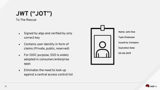 75
● Signed by algo and verified by only
correct key
● Contains user identity in form of
claims (Private, public, reserved)
● For OIDC purpose, SSO is widely
adopted in consumer/enterprise
apps
● Eliminates the need to look up
against a central access control list
JWT (“JOT”)
To The Rescue
Name: John Doe
Type: Employee
Issued by: Company
Expiration Date:
02-06-2019
 