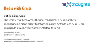 Redis with Grails
def redisService
The redisService bean wraps the pool connection. It has a number of
caching/memoization helper functions, template methods, and basic Redis
commands, it will be your primary interface to Redis.
redisService.foo = "bar"
assert "bar" == redisService.foo
redisService.sadd("months", "february")
assert true == redisService.sismember("months", "february")
 