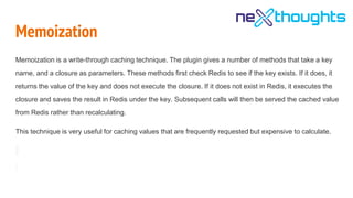 Memoization
Memoization is a write-through caching technique. The plugin gives a number of methods that take a key
name, and a closure as parameters. These methods first check Redis to see if the key exists. If it does, it
returns the value of the key and does not execute the closure. If it does not exist in Redis, it executes the
closure and saves the result in Redis under the key. Subsequent calls will then be served the cached value
from Redis rather than recalculating.
This technique is very useful for caching values that are frequently requested but expensive to calculate.
 