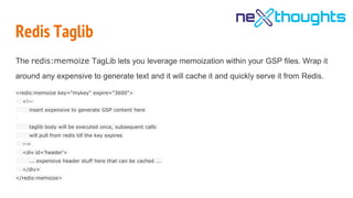 Redis Taglib
The redis:memoize TagLib lets you leverage memoization within your GSP files. Wrap it
around any expensive to generate text and it will cache it and quickly serve it from Redis.
<redis:memoize key="mykey" expire="3600">
<!--
insert expensive to generate GSP content here
taglib body will be executed once, subsequent calls
will pull from redis till the key expires
-->
<div id='header'>
... expensive header stuff here that can be cached ...
</div>
</redis:memoize>
 