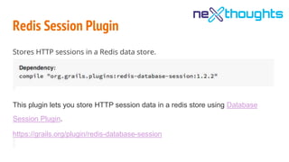 Redis Session Plugin
Stores HTTP sessions in a Redis data store.
This plugin lets you store HTTP session data in a redis store using Database
Session Plugin.
https://grails.org/plugin/redis-database-session
 