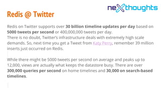 Redis @ Twitter
Redis on Twitter supports over 30 billion timeline updates per day based on
5000 tweets per second or 400,000,000 tweets per day.
There is no doubt, Twitter’s infrastructure deals with extremely high scale
demands. So, next time you get a Tweet from Katy Perry, remember 39 million
inserts just occurred on Redis.
While there might be 5000 tweets per second on average and peaks up to
12,000, views are actually what keeps the datastore busy. There are over
300,000 queries per second on home timelines and 30,000 on search-based
timelines.
 