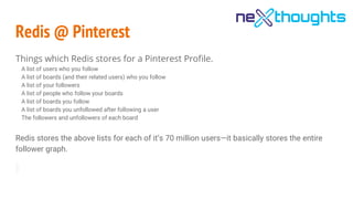 Redis @ Pinterest
Things which Redis stores for a Pinterest Profile.
A list of users who you follow
A list of boards (and their related users) who you follow
A list of your followers
A list of people who follow your boards
A list of boards you follow
A list of boards you unfollowed after following a user
The followers and unfollowers of each board
Redis stores the above lists for each of it’s 70 million users—it basically stores the entire
follower graph.
 