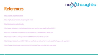 References
https://grails.org/plugin/redis
https://github.com/grails-plugins/grails-redis
http://techstacks.io/tech/redis
http://www.slideshare.net/tednaleid/redis-and-groovy-and-grails-gr8conf-2011
https://cs.brown.edu/courses/cs227/archives/2011/slides/mar07-redis.pdf
http://stackoverflow.com/questions/10558465/memcached-vs-redis
http://blog.andolasoft.com/2014/02/memcached-vs-redis-which-one-to-pick-for-large-web-app.html
https://www.digitalocean.com/community/tutorials/how-to-install-and-use-redis
 