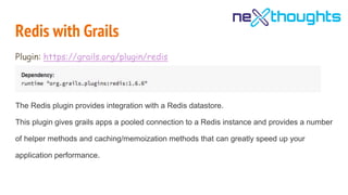 Redis with Grails
Plugin: https://grails.org/plugin/redis
The Redis plugin provides integration with a Redis datastore.
This plugin gives grails apps a pooled connection to a Redis instance and provides a number
of helper methods and caching/memoization methods that can greatly speed up your
application performance.
 