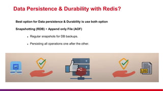 Data Persistence & Durability with Redis?
Best option for Data persistence & Durability is use both option
Snapshotting (RDB) + Append only File (AOF)
 Regular snapshots for DB backups.
 Persisting all operations one after the other.
:
 