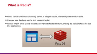  Redis, stands for Remote Dictionary Server, is an open-source, in-memory data structure store.
 It is used as a database, cache, and message broker.
 Redis is known for its speed, flexibility, and rich set of data structures, making it a popular choice for real-
time applications.
What is Redis?
 