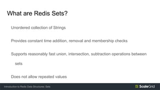 What are Redis Sets?
Unordered collection of Strings
Provides constant time addition, removal and membership checks
Supports reasonably fast union, intersection, subtraction operations between
sets
Does not allow repeated values
Introduction to Redis Data Structures: Sets
 