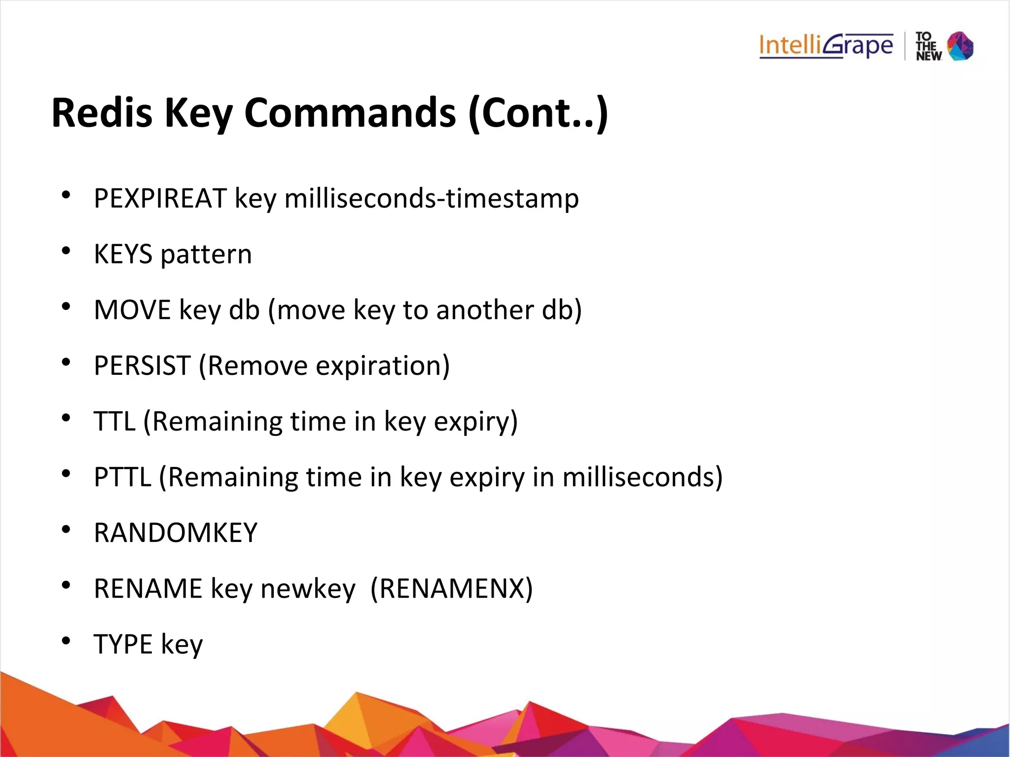 Redis Key Commands (Cont..)

PEXPIREAT key milliseconds-timestamp

KEYS pattern

MOVE key db (move key to another db)

PERSIST (Remove expiration)

TTL (Remaining time in key expiry)

PTTL (Remaining time in key expiry in milliseconds)

RANDOMKEY

RENAME key newkey (RENAMENX)

TYPE key
 