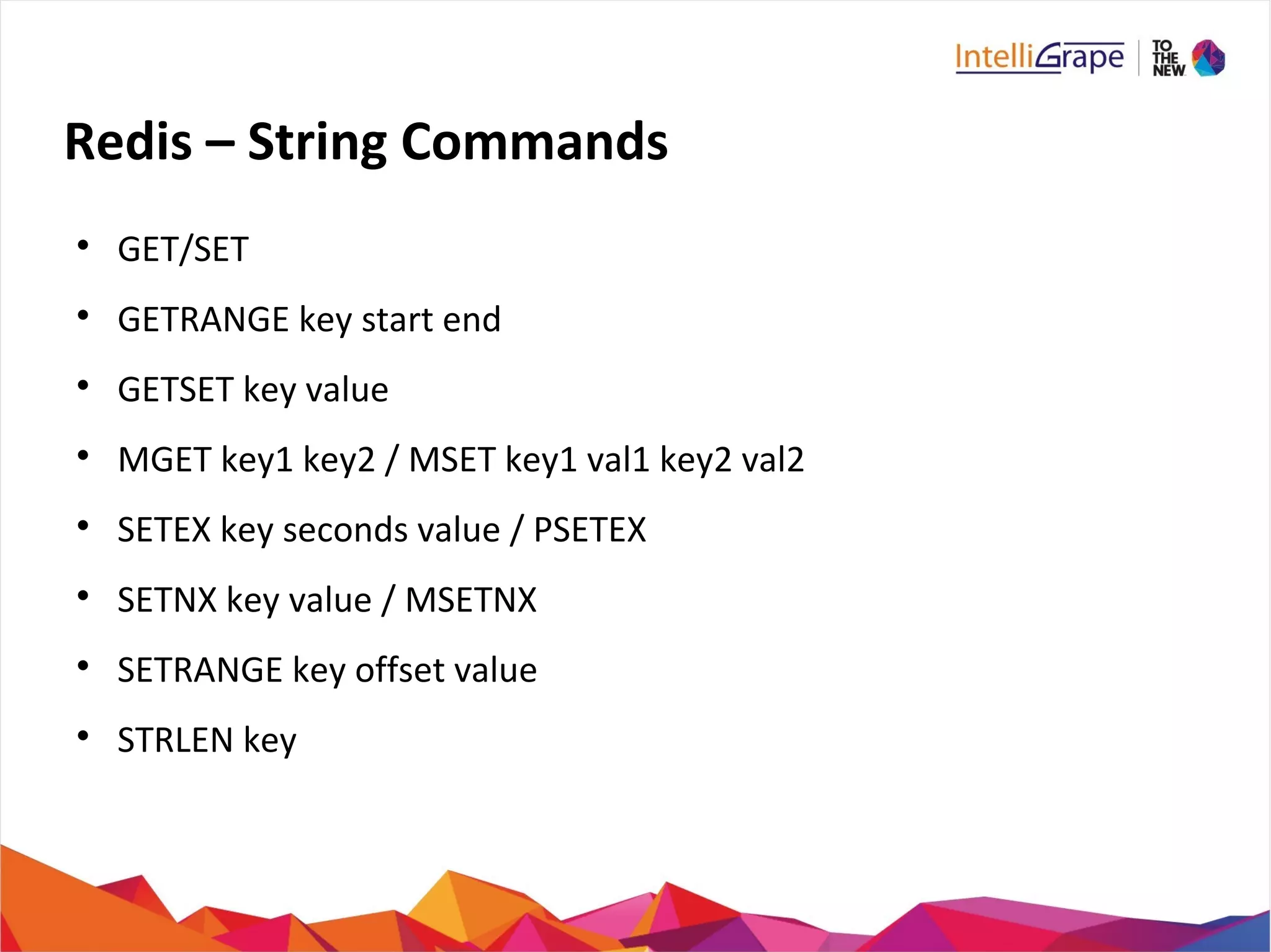 Redis – String Commands

GET/SET

GETRANGE key start end

GETSET key value

MGET key1 key2 / MSET key1 val1 key2 val2

SETEX key seconds value / PSETEX

SETNX key value / MSETNX

SETRANGE key offset value

STRLEN key
 