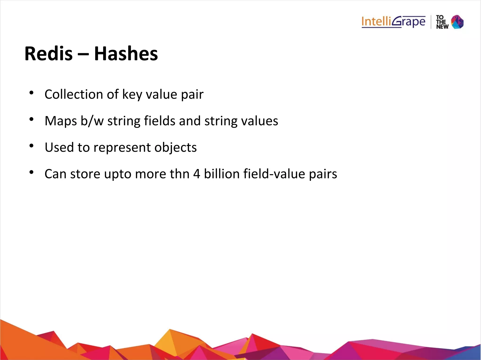 Redis – Hashes

Collection of key value pair

Maps b/w string fields and string values

Used to represent objects

Can store upto more thn 4 billion field-value pairs
 